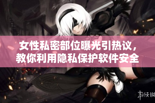 女性私密部位曝光引热议，教你利用隐私保护软件安全上网！