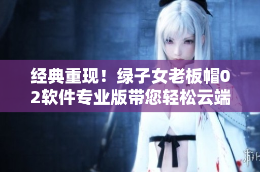 经典重现！绿子女老板帽02软件专业版带您轻松云端商务旅行
