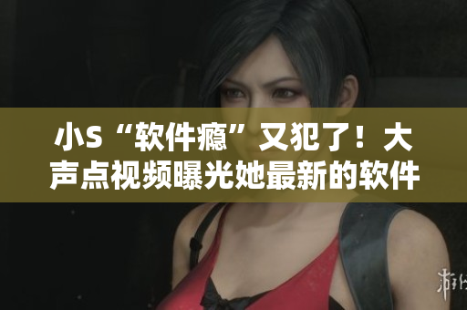 小S“软件瘾”又犯了！大声点视频曝光她最新的软件购物清单