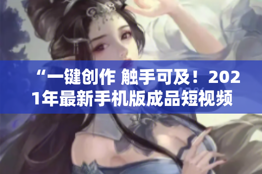 “一键创作 触手可及！2021年最新手机版成品短视频软件推荐”