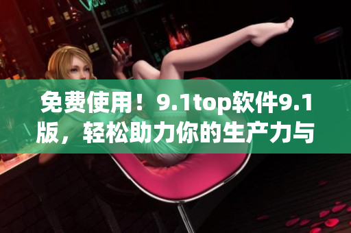 免费使用！9.1top软件9.1版，轻松助力你的生产力与创造力