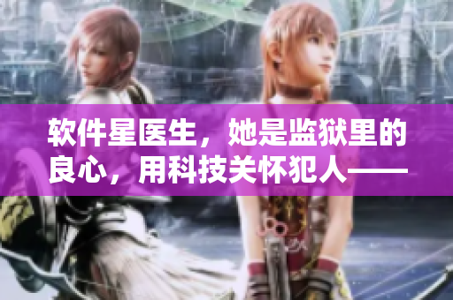 软件星医生，她是监狱里的良心，用科技关怀犯人——一位女医生的故事