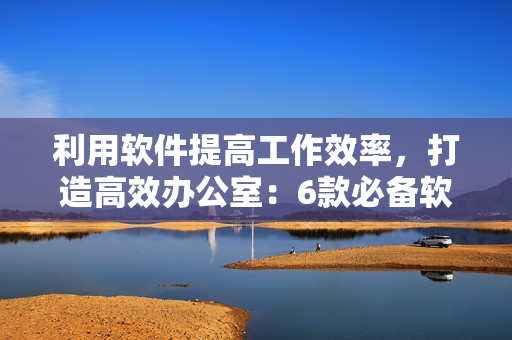 利用软件提高工作效率，打造高效办公室：6款必备软件！