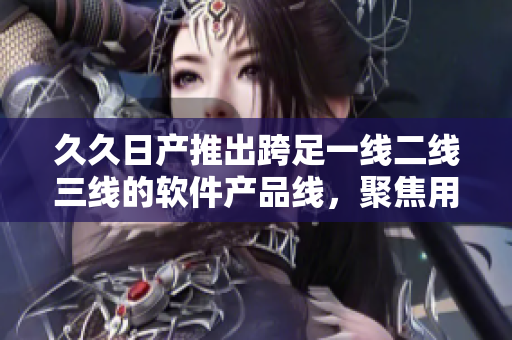久久日产推出跨足一线二线三线的软件产品线，聚焦用户个性化需求