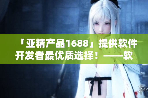 「亚精产品1688」提供软件开发者最优质选择！——软件好帮手