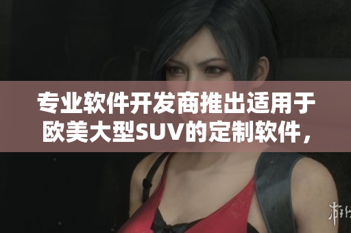 专业软件开发商推出适用于欧美大型SUV的定制软件，提供全方位车内娱乐和管理