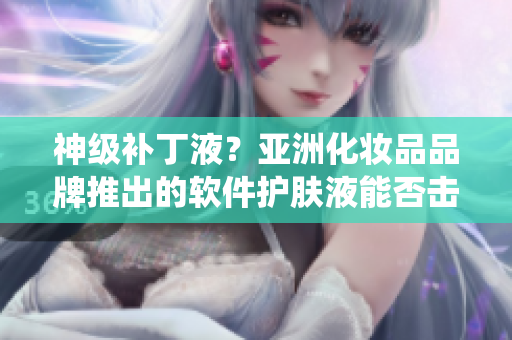 神级补丁液？亚洲化妆品品牌推出的软件护肤液能否击败传统产品