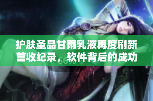 护肤圣品甘雨乳液再度刷新营收纪录，软件背后的成功密码在哪里？