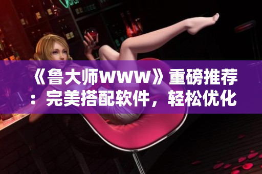 《鲁大师WWW》重磅推荐：完美搭配软件，轻松优化电脑表现