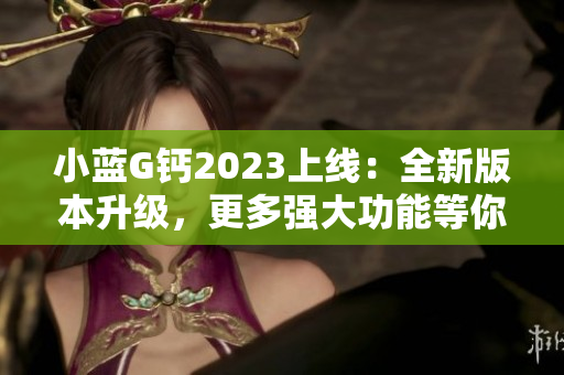 小蓝G钙2023上线：全新版本升级，更多强大功能等你来体验！