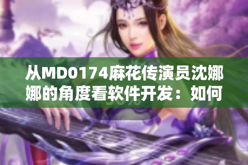 从MD0174麻花传演员沈娜娜的角度看软件开发：如何让软件更人性化？