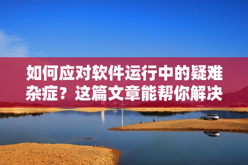 如何应对软件运行中的疑难杂症？这篇文章能帮你解决问题