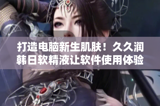 打造电脑新生肌肤！久久润韩日软精液让软件使用体验更舒适