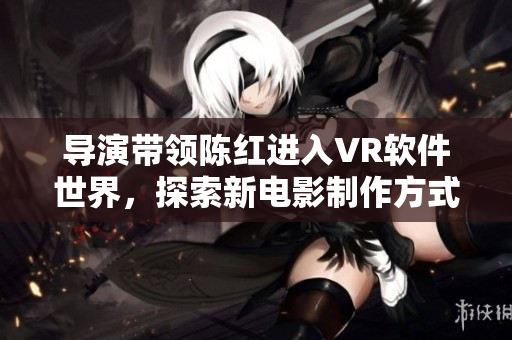 导演带领陈红进入VR软件世界，探索新电影制作方式