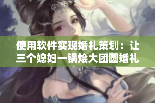 使用软件实现婚礼策划：让三个媳妇一锅烩大团圆婚礼完美呈现