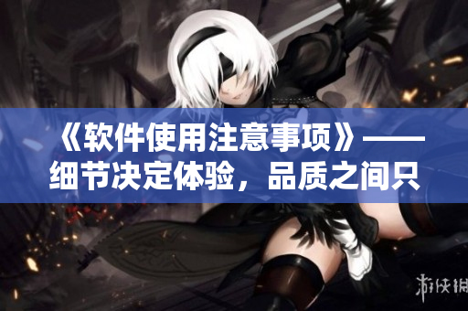 《软件使用注意事项》——细节决定体验，品质之间只差毫厘！