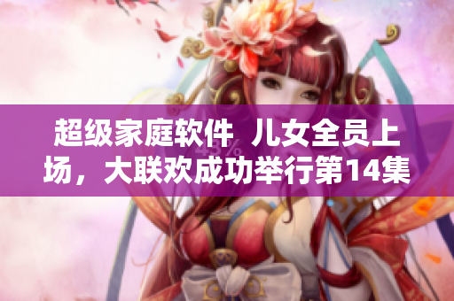 超级家庭软件  儿女全员上场，大联欢成功举行第14集