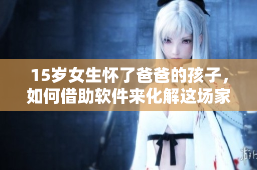 15岁女生怀了爸爸的孩子，如何借助软件来化解这场家庭危机？