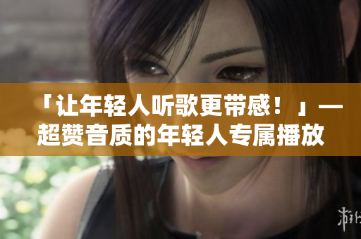 「让年轻人听歌更带感！」—超赞音质的年轻人专属播放器推荐