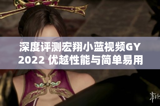 深度评测宏翔小蓝视频GY2022 优越性能与简单易用的视频编辑软件