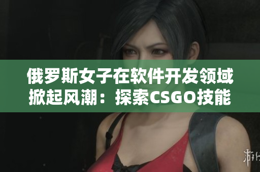 俄罗斯女子在软件开发领域掀起风潮：探索CSGO技能背后的程序编码奥秘