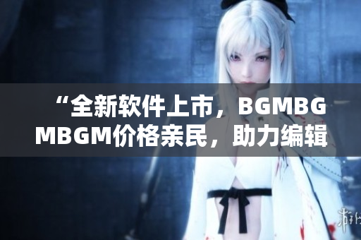 “全新软件上市，BGMBGMBGM价格亲民，助力编辑高效编写”