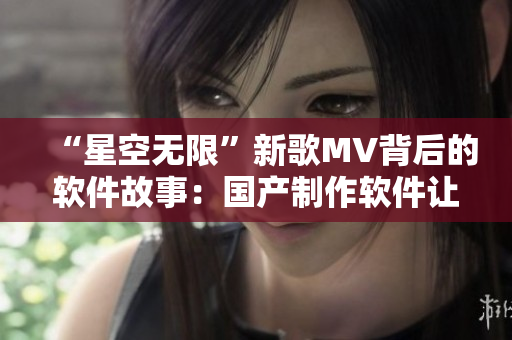 “星空无限”新歌MV背后的软件故事：国产制作软件让音乐视觉化