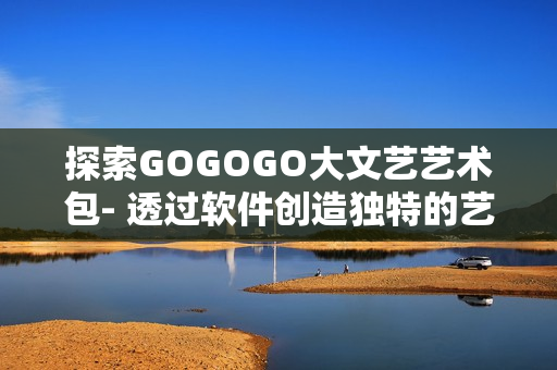 探索GOGOGO大文艺艺术包- 透过软件创造独特的艺术体验