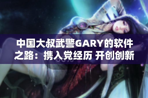 中国大叔武警GARY的软件之路：携入党经历 开创创新型编程思维