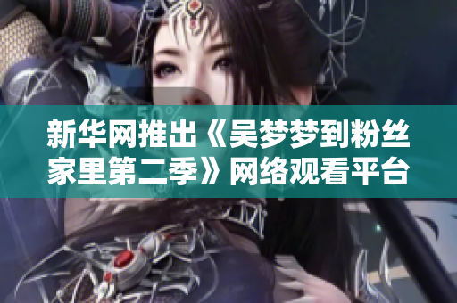 新华网推出《吴梦梦到粉丝家里第二季》网络观看平台，支持1080高清！