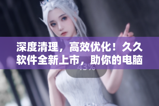 深度清理，高效优化！久久软件全新上市，助你的电脑焕发出全新的生机