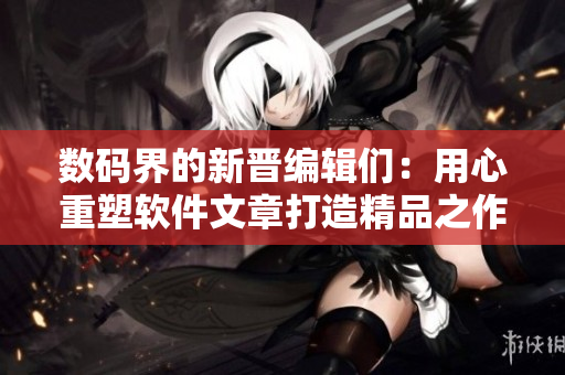 数码界的新晋编辑们：用心重塑软件文章打造精品之作