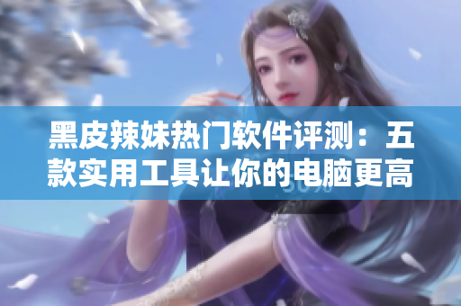 黑皮辣妹热门软件评测：五款实用工具让你的电脑更高效!