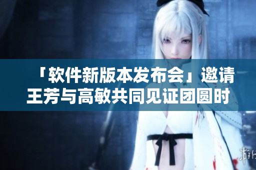 「软件新版本发布会」邀请王芳与高敏共同见证团圆时刻！