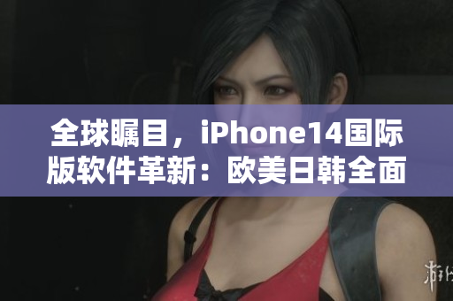 全球瞩目，iPhone14国际版软件革新：欧美日韩全面升级