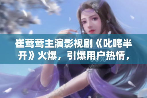 崔莺莺主演影视剧《叱咤半开》火爆，引爆用户热情，软件编号大爆发！