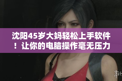 沈阳45岁大妈轻松上手软件！让你的电脑操作毫无压力