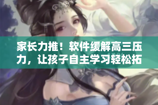 家长力推！软件缓解高三压力，让孩子自主学习轻松拓展视野