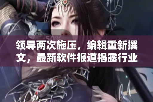 领导两次施压，编辑重新撰文，最新软件报道揭露行业内幕