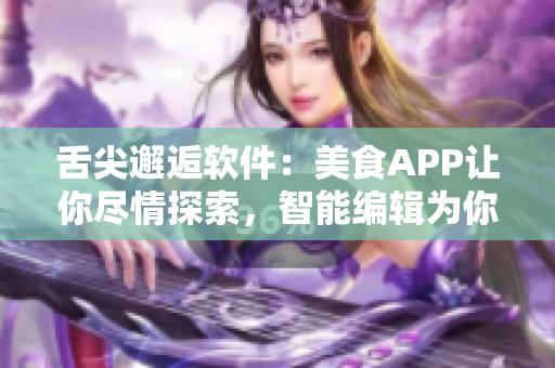 舌尖邂逅软件：美食APP让你尽情探索，智能编辑为你点赞