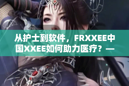 从护士到软件，FRXXEE中国XXEE如何助力医疗？——一个编辑的探究