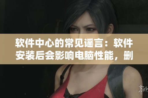 软件中心的常见谣言：软件安装后会影响电脑性能，删除软件会导致系统崩溃