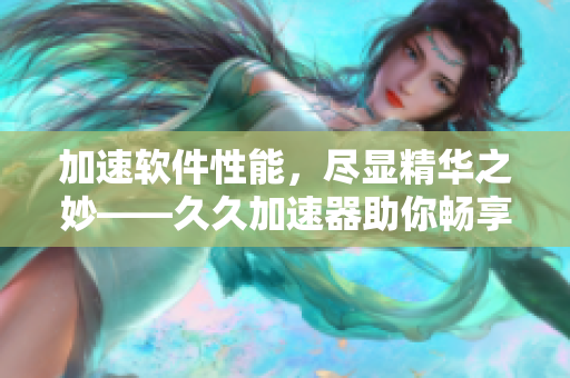 加速软件性能，尽显精华之妙——久久加速器助你畅享高效流畅体验