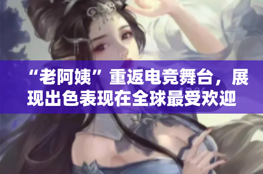 “老阿姨”重返电竞舞台，展现出色表现在全球最受欢迎的射击游戏CSGO中