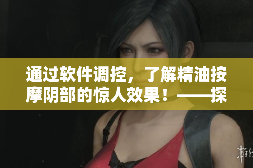 通过软件调控，了解精油按摩阴部的惊人效果！——探究其神奇之处