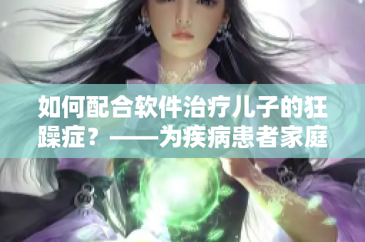 如何配合软件治疗儿子的狂躁症？——为疾病患者家庭推荐的有效方法