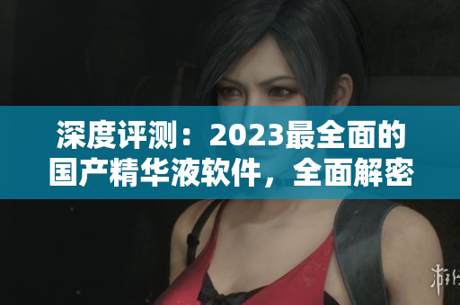 深度评测：2023最全面的国产精华液软件，全面解密其独特功能和优势