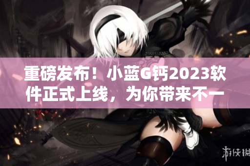 重磅发布！小蓝G钙2023软件正式上线，为你带来不一样的使用体验！