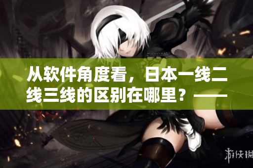 从软件角度看，日本一线二线三线的区别在哪里？——深度分析与解读