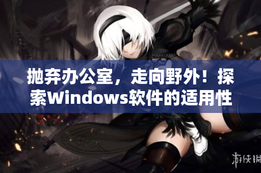 抛弃办公室，走向野外！探索Windows软件的适用性——一份完整评测